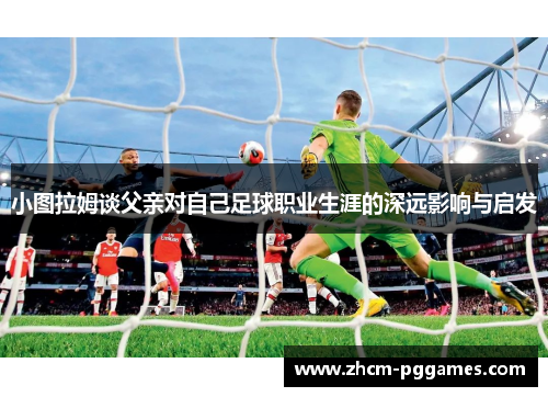 小图拉姆谈父亲对自己足球职业生涯的深远影响与启发