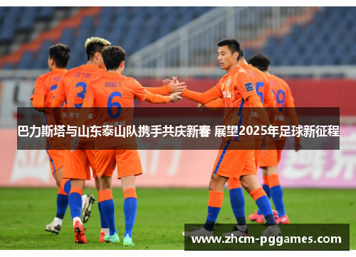巴力斯塔与山东泰山队携手共庆新春 展望2025年足球新征程