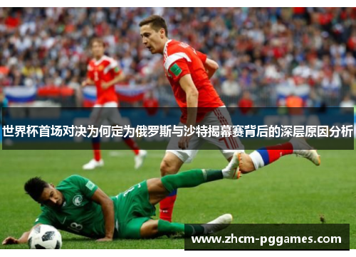 世界杯首场对决为何定为俄罗斯与沙特揭幕赛背后的深层原因分析