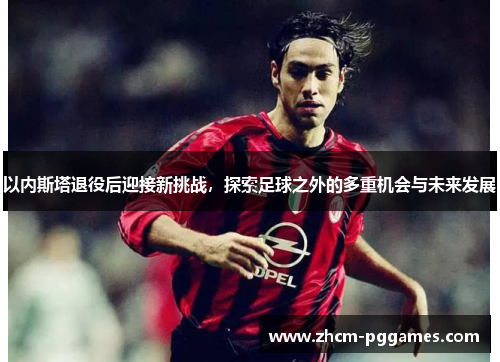 以内斯塔退役后迎接新挑战，探索足球之外的多重机会与未来发展