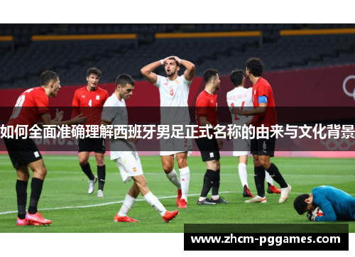 如何全面准确理解西班牙男足正式名称的由来与文化背景