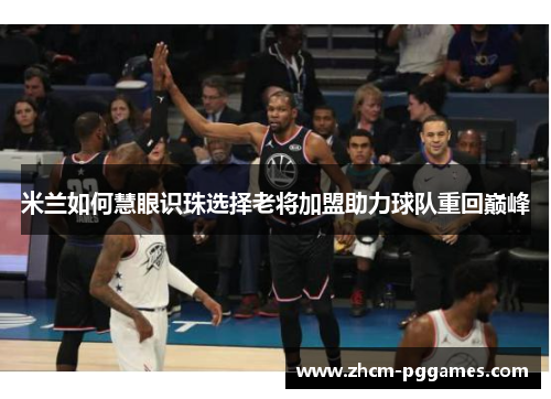 米兰如何慧眼识珠选择老将加盟助力球队重回巅峰