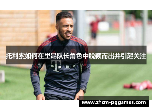 托利索如何在里昂队长角色中脱颖而出并引起关注 托利索如何在里昂队长角色中脱颖而出并引起关注