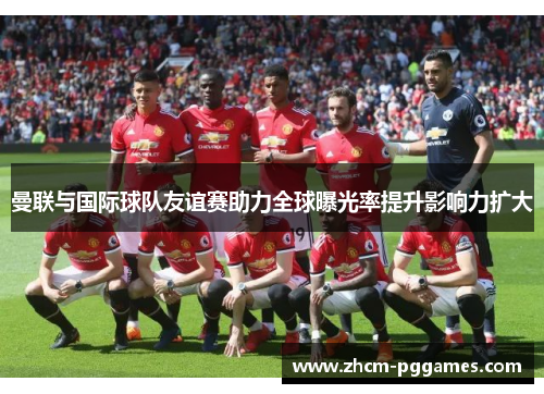 曼联与国际球队友谊赛助力全球曝光率提升影响力扩大 曼联与国际球队友谊赛助力全球曝光率提升影响力扩大
