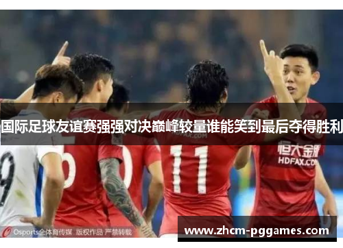 国际足球友谊赛强强对决巅峰较量谁能笑到最后夺得胜利 国际足球友谊赛强强对决巅峰较量谁能笑到最后夺得胜利