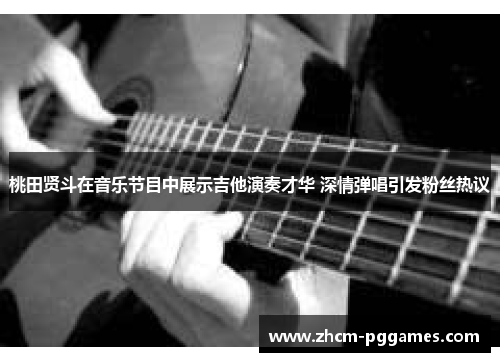 桃田贤斗在音乐节目中展示吉他演奏才华 深情弹唱引发粉丝热议