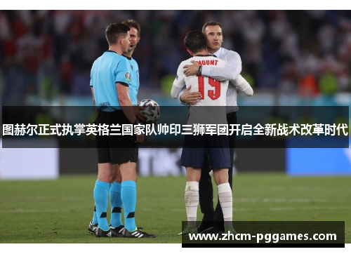 图赫尔正式执掌英格兰国家队帅印三狮军团开启全新战术改革时代