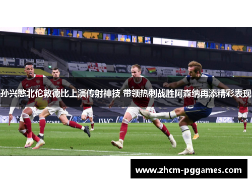 孙兴慜北伦敦德比上演传射神技 带领热刺战胜阿森纳再添精彩表现