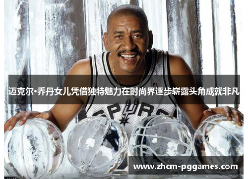 迈克尔·乔丹女儿凭借独特魅力在时尚界逐步崭露头角成就非凡 迈克尔·乔丹女儿凭借独特魅力在时尚界逐步崭露头角成就非凡